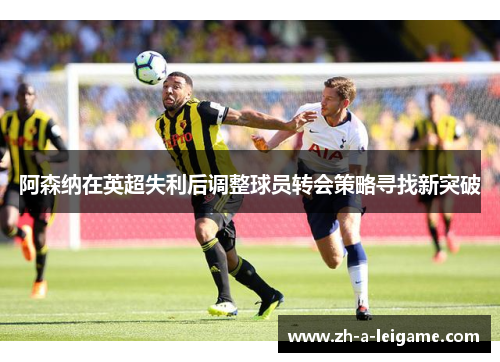 阿森纳在英超失利后调整球员转会策略寻找新突破 阿森纳在英超失利后调整球员转会策略寻找新突破
