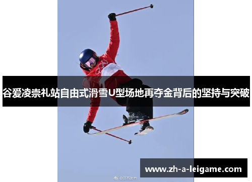 谷爱凌崇礼站自由式滑雪U型场地再夺金背后的坚持与突破 谷爱凌崇礼站自由式滑雪U型场地再夺金背后的坚持与突破