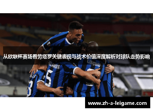 从欧联杯赛场看劳塔罗关键表现与战术价值深度解析对球队走势影响 从欧联杯赛场看劳塔罗关键表现与战术价值深度解析对球队走势影响