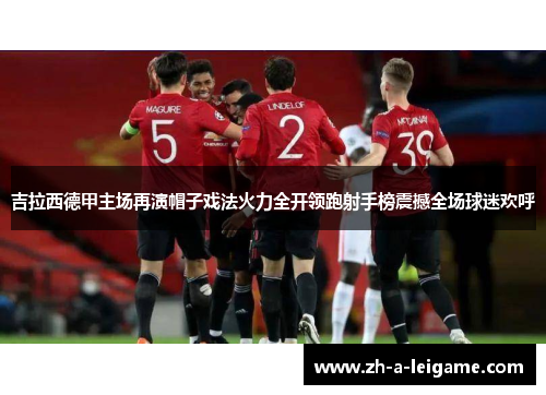 吉拉西德甲主场再演帽子戏法火力全开领跑射手榜震撼全场球迷欢呼