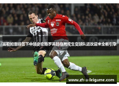 富勒姆重磅签下中场史密斯罗英超格局或生变球队进攻迎来全新引擎