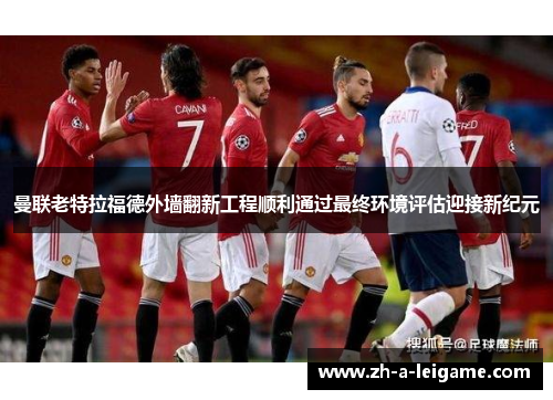 曼联老特拉福德外墙翻新工程顺利通过最终环境评估迎接新纪元 曼联老特拉福德外墙翻新工程顺利通过最终环境评估迎接新纪元