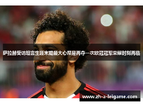 萨拉赫受访坦言生涯末期最大心愿是再夺一次欧冠冠军荣耀时刻再临 萨拉赫受访坦言生涯末期最大心愿是再夺一次欧冠冠军荣耀时刻再临