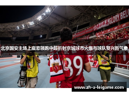 北京国安主场上座率领跑中超折射京城球市火爆与球队复兴新气象 北京国安主场上座率领跑中超折射京城球市火爆与球队复兴新气象