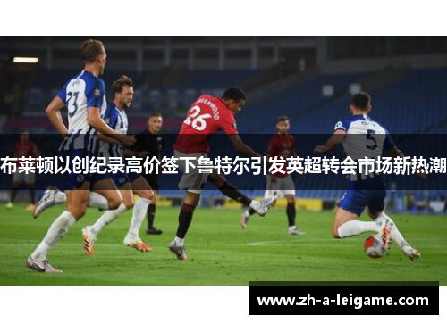 布莱顿以创纪录高价签下鲁特尔引发英超转会市场新热潮 布莱顿以创纪录高价签下鲁特尔引发英超转会市场新热潮