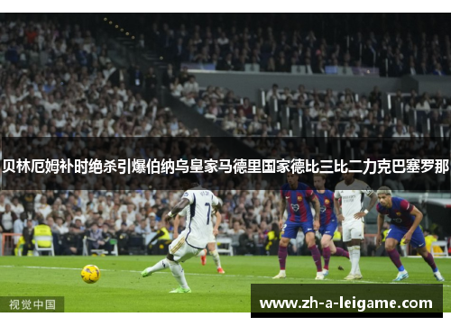 贝林厄姆补时绝杀引爆伯纳乌皇家马德里国家德比三比二力克巴塞罗那 贝林厄姆补时绝杀引爆伯纳乌皇家马德里国家德比三比二力克巴塞罗那