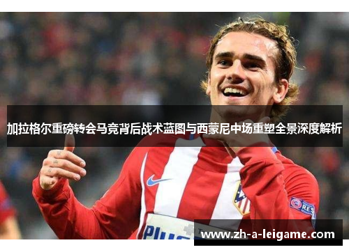 加拉格尔重磅转会马竞背后战术蓝图与西蒙尼中场重塑全景深度解析 加拉格尔重磅转会马竞背后战术蓝图与西蒙尼中场重塑全景深度解析