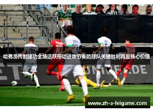 哈弗茨传射建功全场活跃带动进攻节奏助球队关键胜利再显核心价值 哈弗茨传射建功全场活跃带动进攻节奏助球队关键胜利再显核心价值