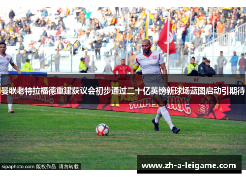 曼联老特拉福德重建获议会初步通过二十亿英镑新球场蓝图启动引期待 曼联老特拉福德重建获议会初步通过二十亿英镑新球场蓝图启动引期待